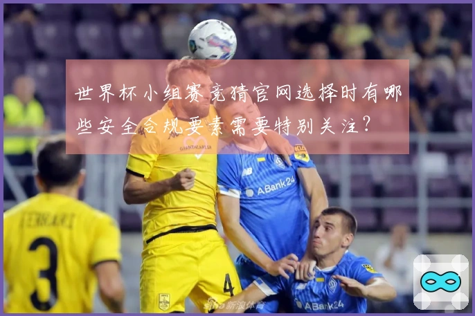 世界杯小组赛竞猜官网选择时有哪些安全合规要素需要特别关注?