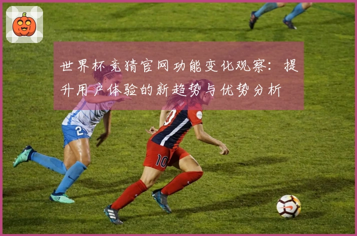 世界杯竞猜官网功能变化观察：提升用户体验的新趋势与优势分析
