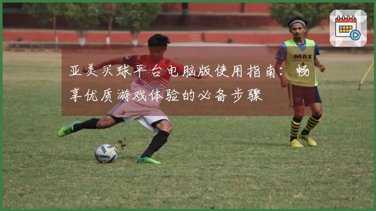 亚美买球平台电脑版使用指南:畅享优质游戏体验的必备步骤